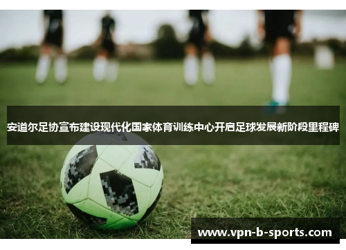 安道尔足协宣布建设现代化国家体育训练中心开启足球发展新阶段里程碑 安道尔足协宣布建设现代化国家体育训练中心开启足球发展新阶段里程碑