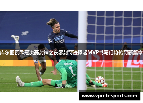 库尔图瓦欧冠决赛封神之夜零封奇迹捧起MVP书写门将传奇新篇章 库尔图瓦欧冠决赛封神之夜零封奇迹捧起MVP书写门将传奇新篇章