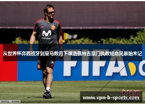 从世界杯弃西班牙到皇马数月下课洛佩特吉豪门执教短命风暴始末记