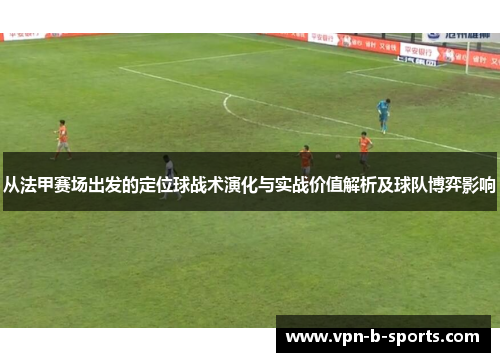 从法甲赛场出发的定位球战术演化与实战价值解析及球队博弈影响 从法甲赛场出发的定位球战术演化与实战价值解析及球队博弈影响