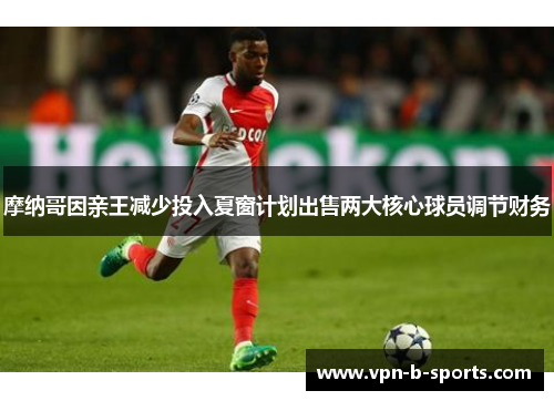 摩纳哥因亲王减少投入夏窗计划出售两大核心球员调节财务 摩纳哥因亲王减少投入夏窗计划出售两大核心球员调节财务