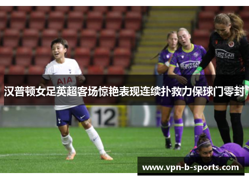汉普顿女足英超客场惊艳表现连续扑救力保球门零封 汉普顿女足英超客场惊艳表现连续扑救力保球门零封