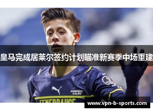 皇马完成居莱尔签约计划瞄准新赛季中场重建 皇马完成居莱尔签约计划瞄准新赛季中场重建